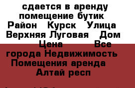 сдается в аренду помещение бутик › Район ­ Курск › Улица ­ Верхняя Луговая › Дом ­ 13 › Цена ­ 500 - Все города Недвижимость » Помещения аренда   . Алтай респ.